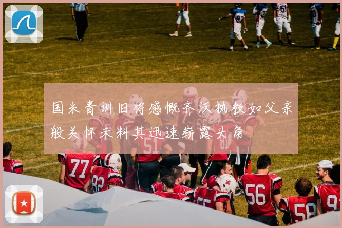 国米青训旧将感慨齐沃执教如父亲般关怀未料其迅速崭露头角