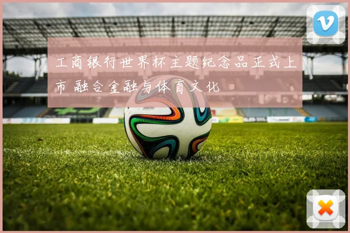 工商银行世界杯主题纪念品正式上市 融合金融与体育文化