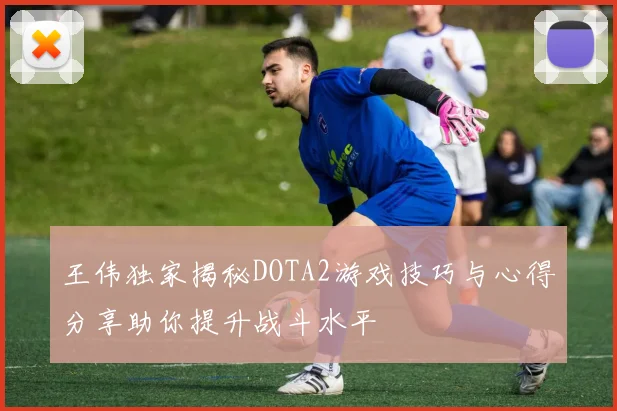 王伟独家揭秘DOTA2游戏技巧与心得分享助你提升战斗水平