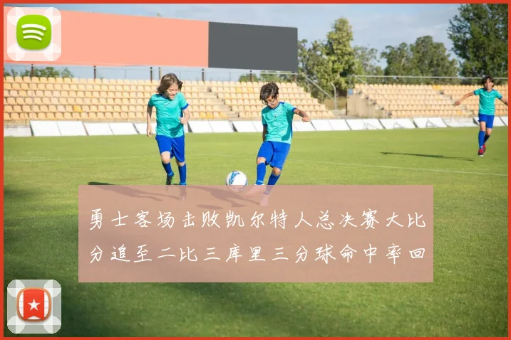 勇士客场击败凯尔特人总决赛大比分追至二比三库里三分球命中率回暖
