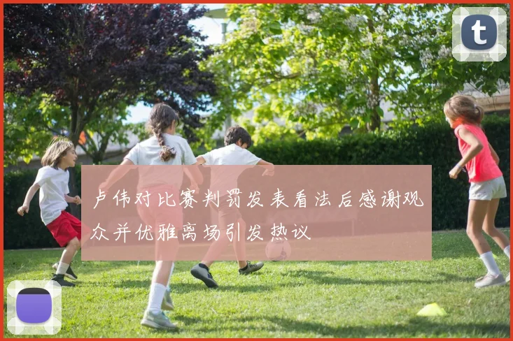 卢伟对比赛判罚发表看法后感谢观众并优雅离场引发热议