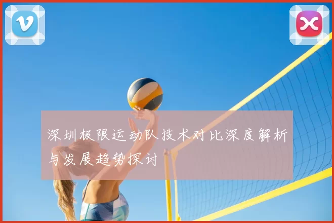 深圳极限运动队技术对比深度解析与发展趋势探讨