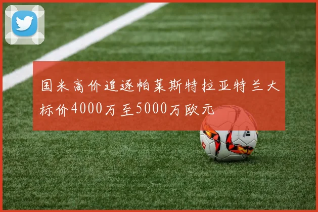 国米高价追逐帕莱斯特拉亚特兰大标价4000万至5000万欧元
