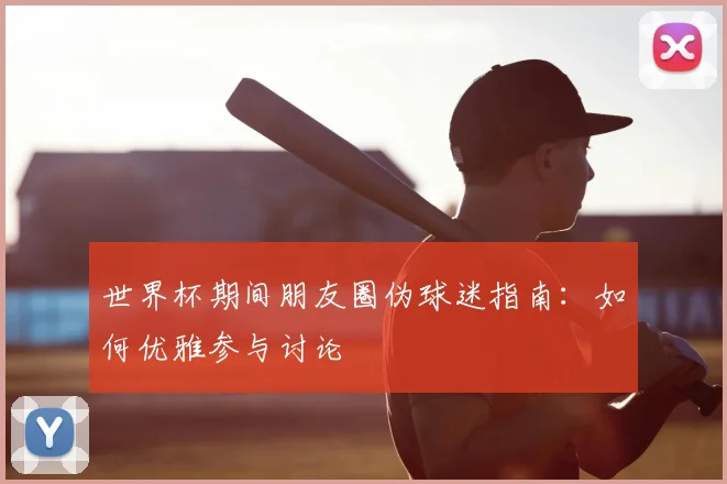 世界杯期间朋友圈伪球迷指南：如何优雅参与讨论