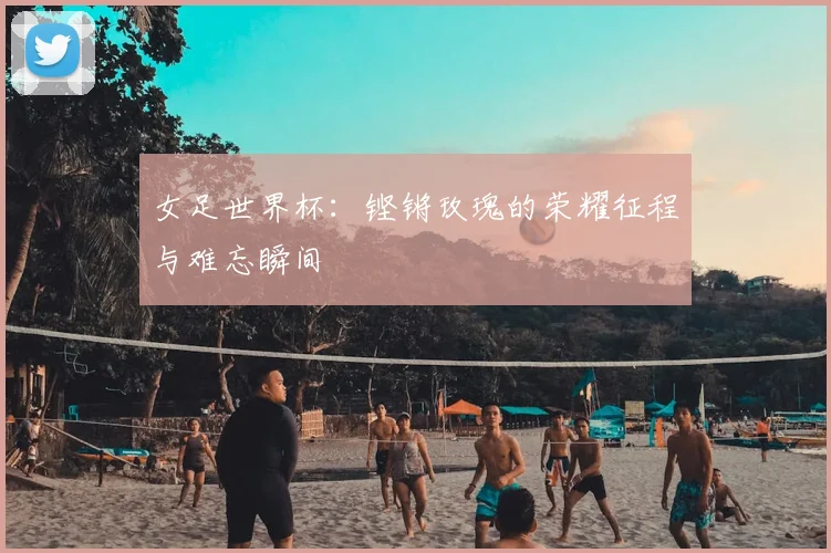 女足世界杯:铿锵玫瑰的荣耀征程与难忘瞬间