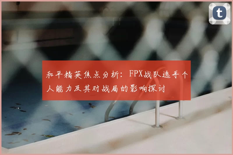 和平精英焦点分析：FPX战队选手个人能力及其对战局的影响探讨