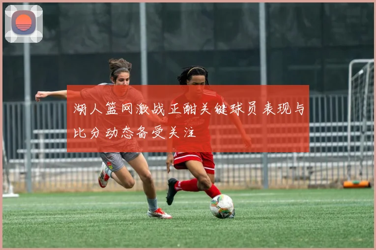 湖人篮网激战正酣关键球员表现与比分动态备受关注