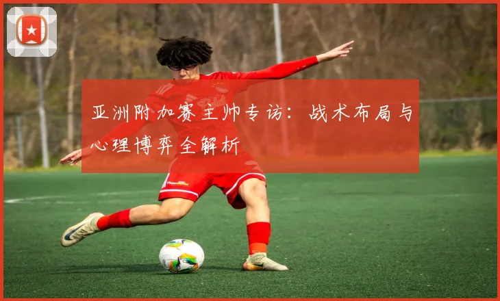 亚洲附加赛主帅专访:战术布局与心理博弈全解析