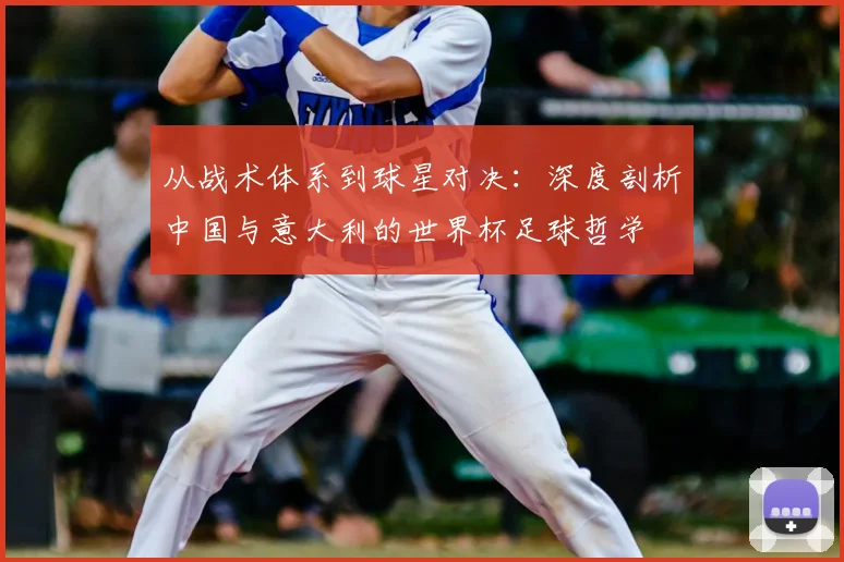 从战术体系到球星对决:深度剖析中国与意大利的世界杯足球哲学