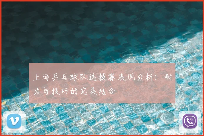 上海乒乓球队选拔赛表现分析:耐力与技巧的完美结合
