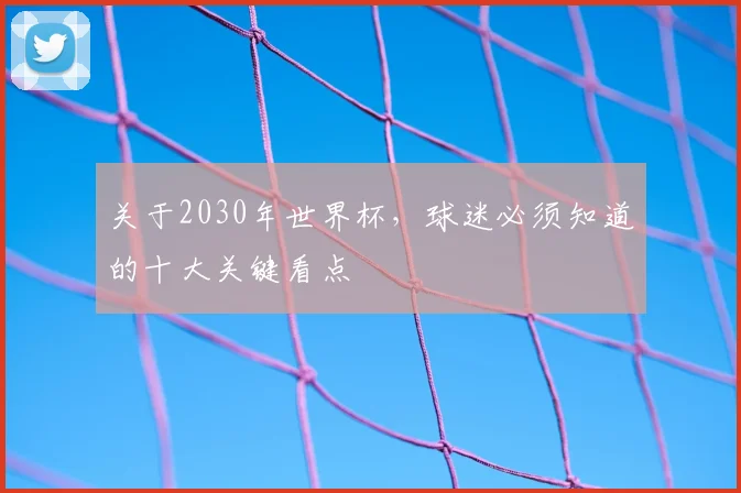 关于2030年世界杯,球迷必须知道的十大关键看点