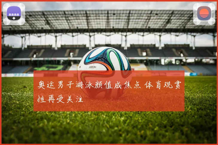 奥运男子游泳颜值成焦点 体育观赏性再受关注
