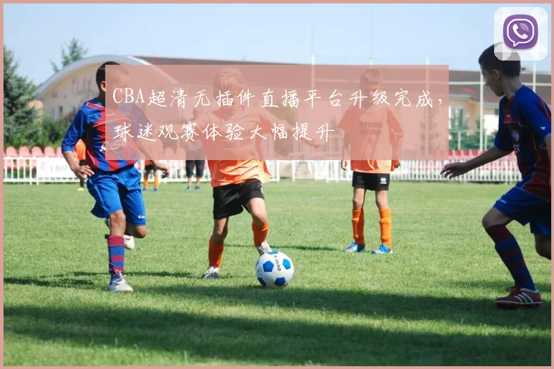 CBA超清无插件直播平台升级完成,球迷观赛体验大幅提升
