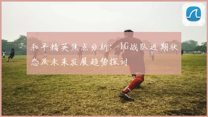 和平精英焦点分析：IG战队近期状态及未来发展趋势探讨