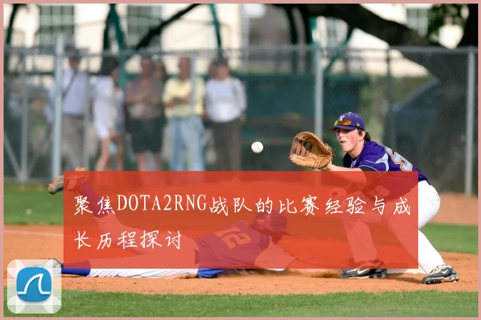 聚焦DOTA2RNG战队的比赛经验与成长历程探讨
