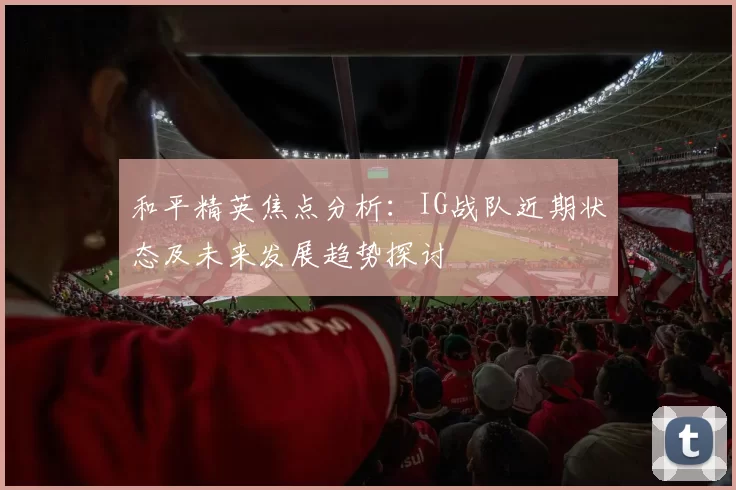 和平精英焦点分析：IG战队近期状态及未来发展趋势探讨