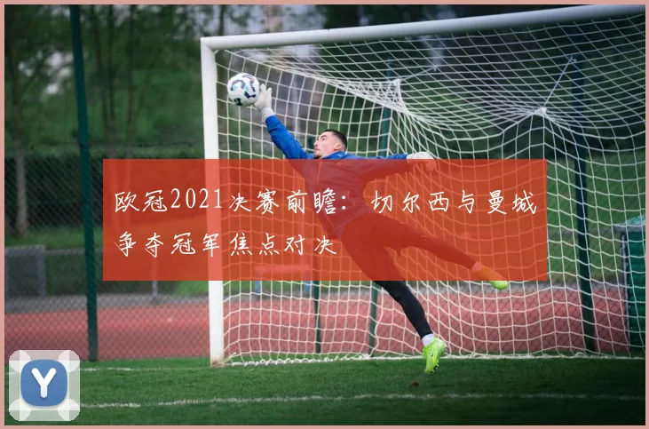 欧冠2021决赛前瞻:切尔西与曼城争夺冠军焦点对决
