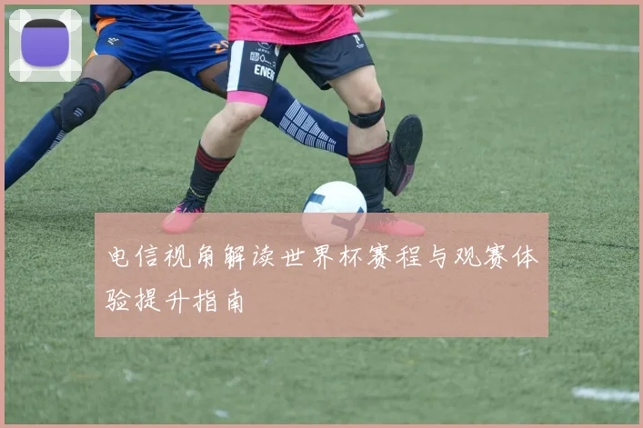 电信视角解读世界杯赛程与观赛体验提升指南