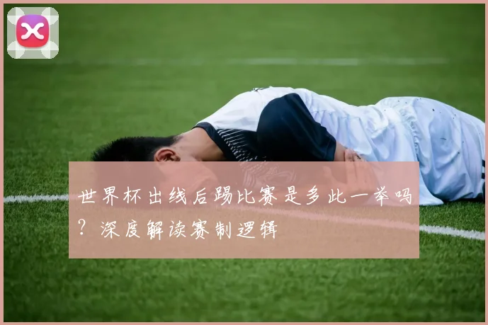 世界杯出线后踢比赛是多此一举吗?深度解读赛制逻辑