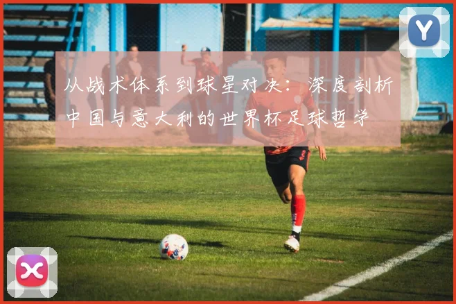 从战术体系到球星对决：深度剖析中国与意大利的世界杯足球哲学