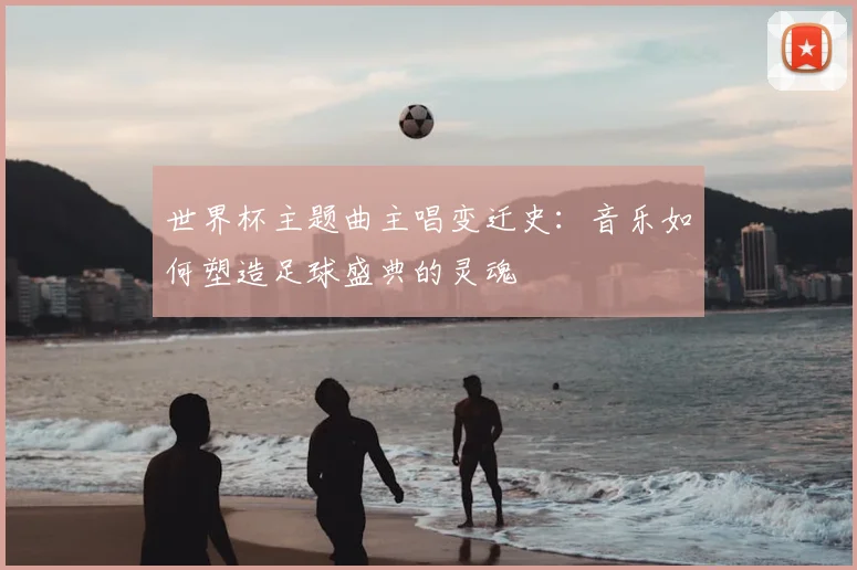 世界杯主题曲主唱变迁史:音乐如何塑造足球盛典的灵魂