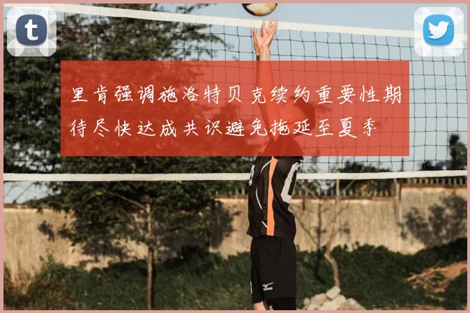 里肯强调施洛特贝克续约重要性期待尽快达成共识避免拖延至夏季