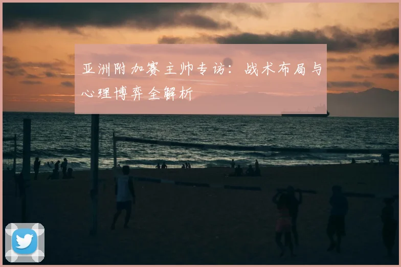 亚洲附加赛主帅专访：战术布局与心理博弈全解析