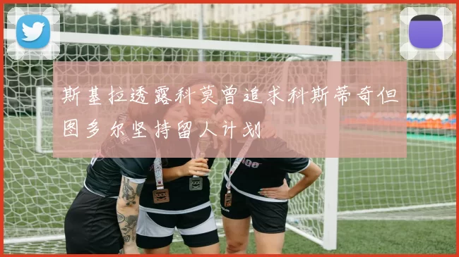 斯基拉透露科莫曾追求科斯蒂奇但图多尔坚持留人计划