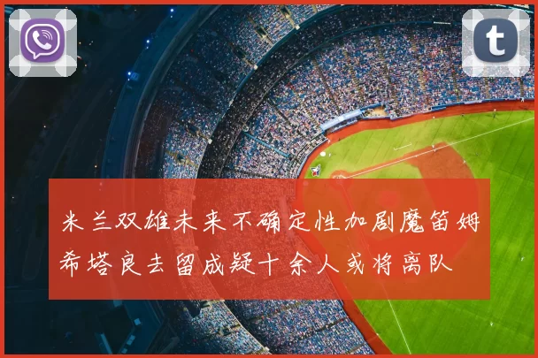 米兰双雄未来不确定性加剧魔笛姆希塔良去留成疑十余人或将离队
