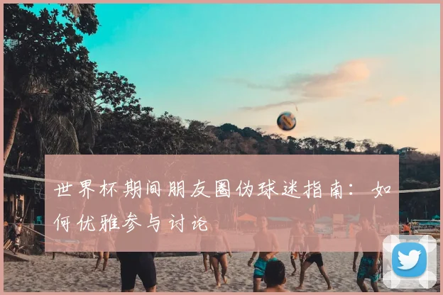 世界杯期间朋友圈伪球迷指南：如何优雅参与讨论