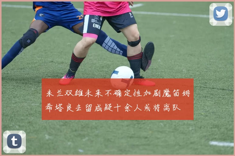 米兰双雄未来不确定性加剧魔笛姆希塔良去留成疑十余人或将离队