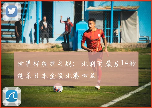 世界杯经典之战:比利时最后14秒绝杀日本全场比赛回放