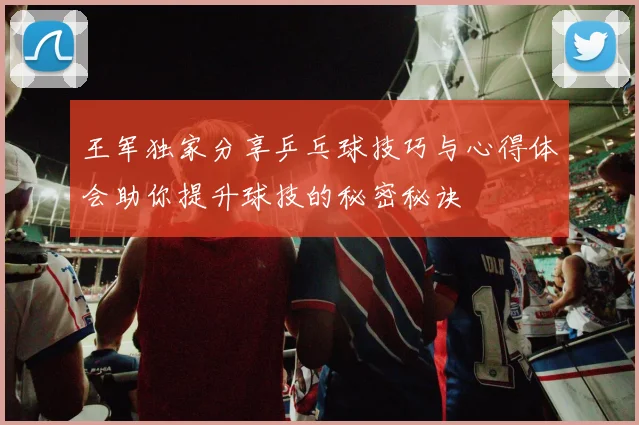 王军独家分享乒乓球技巧与心得体会助你提升球技的秘密秘诀