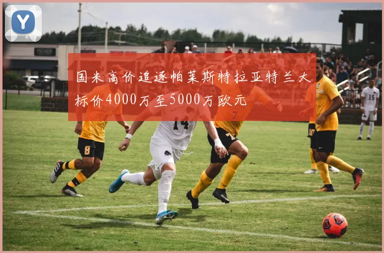 国米高价追逐帕莱斯特拉亚特兰大标价4000万至5000万欧元