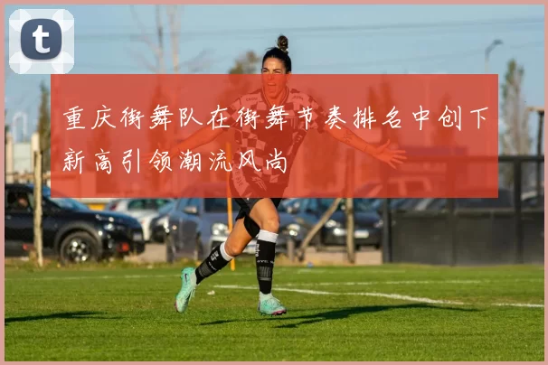 重庆街舞队在街舞节奏排名中创下新高引领潮流风尚