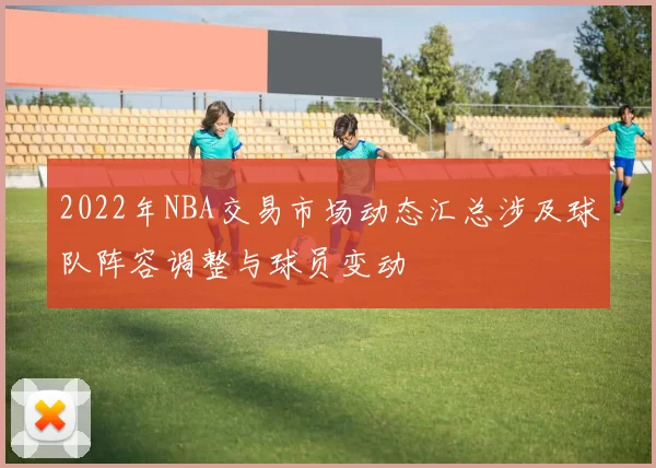 2022年NBA交易市场动态汇总涉及球队阵容调整与球员变动