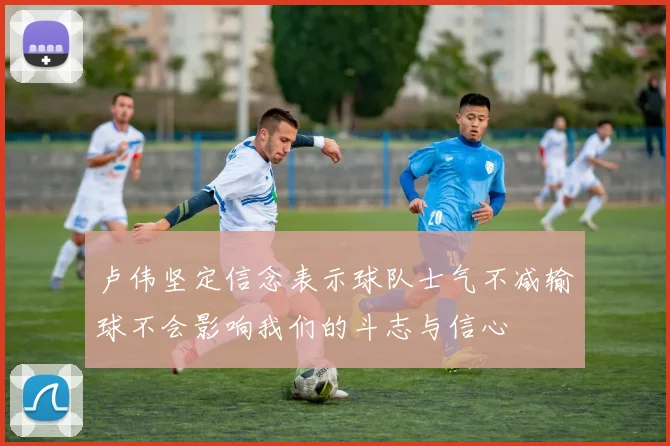卢伟坚定信念表示球队士气不减输球不会影响我们的斗志与信心