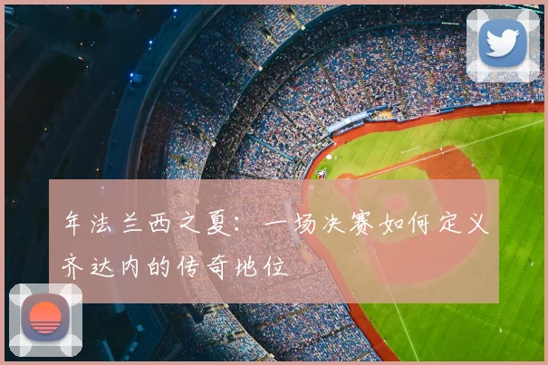 年法兰西之夏:一场决赛如何定义齐达内的传奇地位
