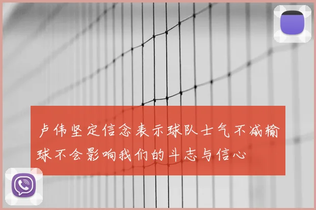 卢伟坚定信念表示球队士气不减输球不会影响我们的斗志与信心