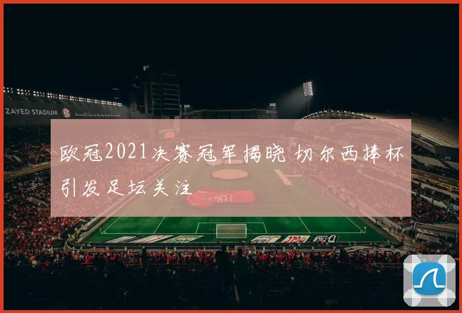 欧冠2021决赛冠军揭晓 切尔西捧杯引发足坛关注